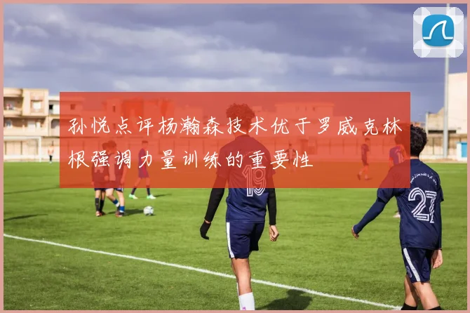 孙悦点评杨瀚森技术优于罗威克林根强调力量训练的重要性