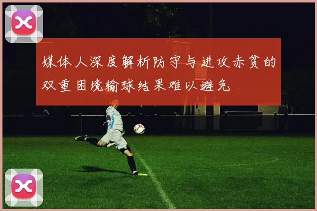 媒体人深度解析防守与进攻赤贫的双重困境输球结果难以避免