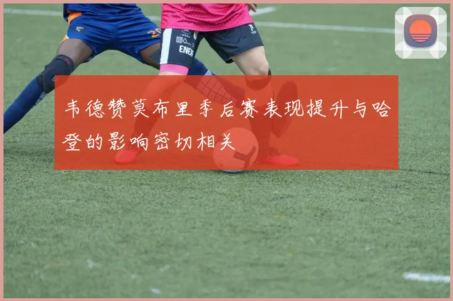 韦德赞莫布里季后赛表现提升与哈登的影响密切相关