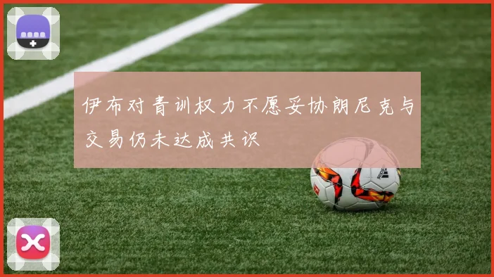 伊布对青训权力不愿妥协朗尼克与交易仍未达成共识