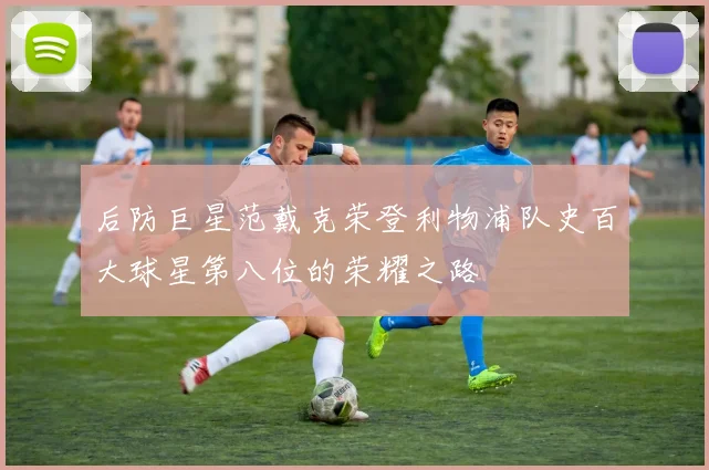 后防巨星范戴克荣登利物浦队史百大球星第八位的荣耀之路