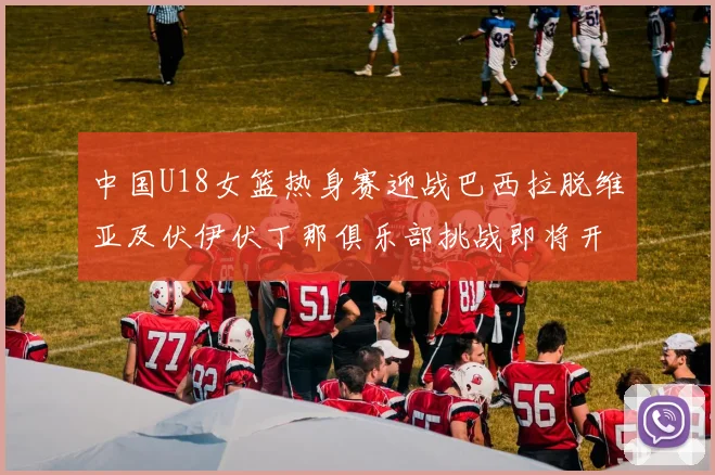 中国U18女篮热身赛迎战巴西拉脱维亚及伏伊伏丁那俱乐部挑战即将开启