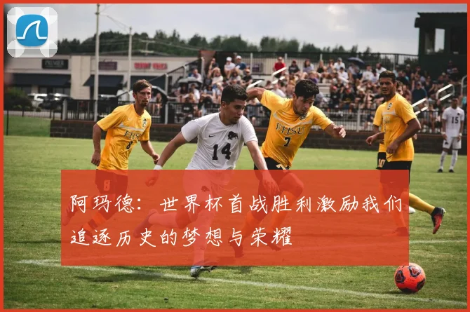 阿玛德：世界杯首战胜利激励我们追逐历史的梦想与荣耀