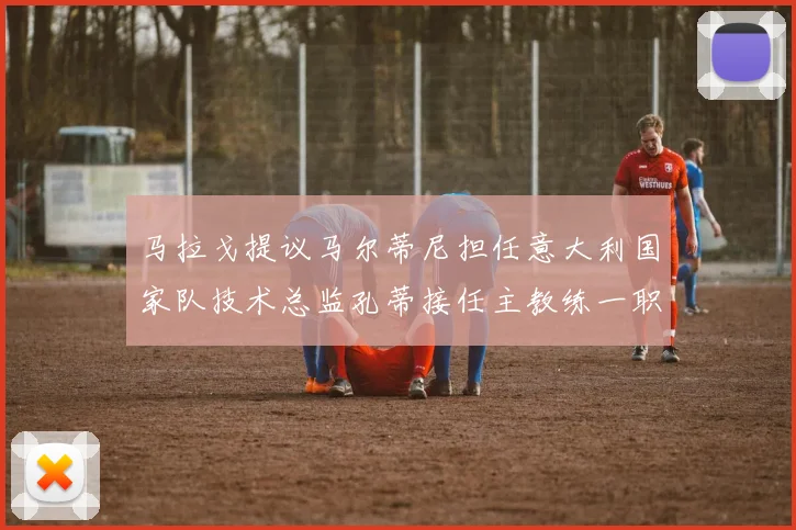 马拉戈提议马尔蒂尼担任意大利国家队技术总监孔蒂接任主教练一职