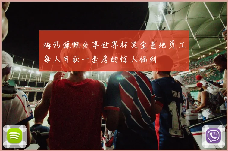 梅西慷慨分享世界杯奖金基地员工每人可获一套房的惊人福利