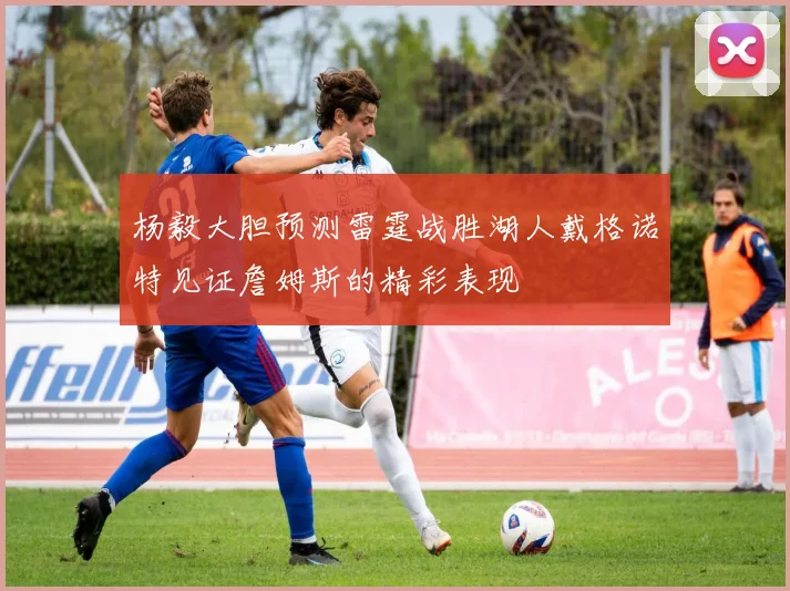 杨毅大胆预测雷霆战胜湖人戴格诺特见证詹姆斯的精彩表现