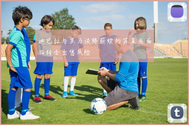 迪巴拉与罗马谈降薪续约苏莱或面临转会出售风险