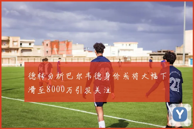 德转分析巴尔韦德身价或将大幅下滑至8000万引发关注