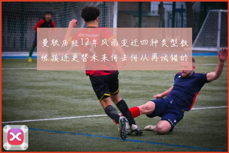 曼联历经12年风雨变迁四种类型教练接连更替未来何去何从再试错的空间有多少