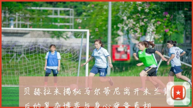 贝赫拉米揭秘马尔蒂尼离开米兰背后的复杂博弈与身心疲惫真相