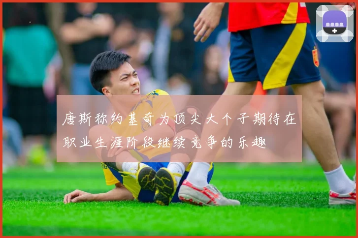 唐斯称约基奇为顶尖大个子期待在职业生涯阶段继续竞争的乐趣
