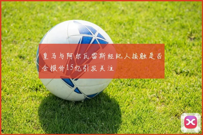 皇马与阿尔瓦雷斯经纪人接触是否会报价15亿引发关注