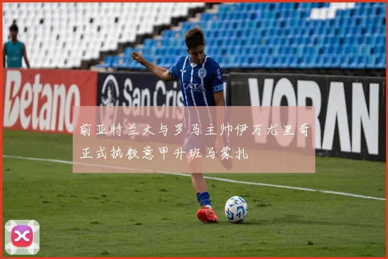 前亚特兰大与罗马主帅伊万尤里奇正式执教意甲升班马蒙扎