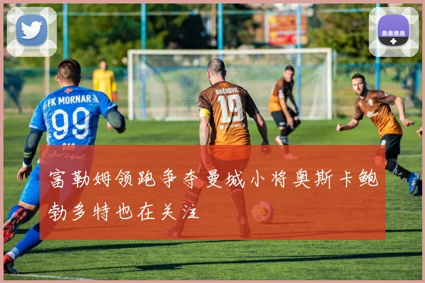 富勒姆领跑争夺曼城小将奥斯卡鲍勃多特也在关注