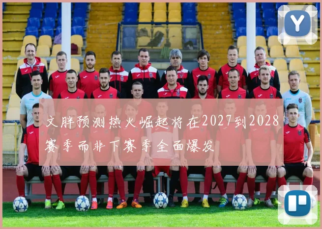 文胖预测热火崛起将在2027到2028赛季而非下赛季全面爆发