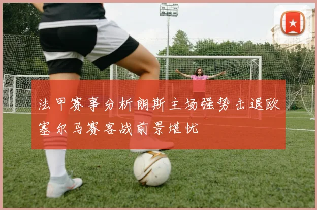 法甲赛事分析朗斯主场强势击退欧塞尔马赛客战前景堪忧