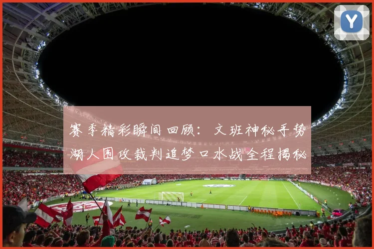 赛季精彩瞬间回顾：文班神秘手势湖人围攻裁判追梦口水战全程揭秘