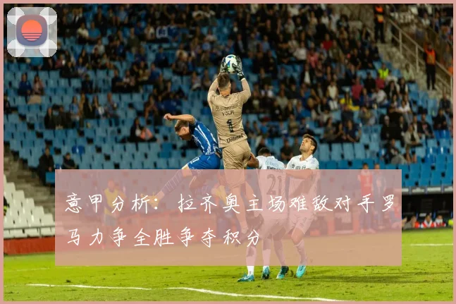 意甲分析：拉齐奥主场难敌对手罗马力争全胜争夺积分